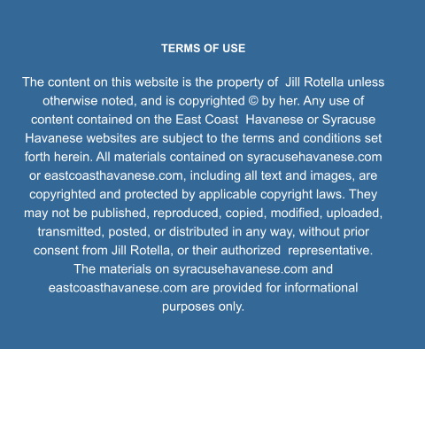 TERMS OF USE  The content on this website is the property of  Jill Rotella unless otherwise noted, and is copyrighted © by her. Any use of content contained on the East Coast  Havanese or Syracuse Havanese websites are subject to the terms and conditions set forth herein. All materials contained on syracusehavanese.com or eastcoasthavanese.com, including all text and images, are copyrighted and protected by applicable copyright laws. They may not be published, reproduced, copied, modified, uploaded, transmitted, posted, or distributed in any way, without prior consent from Jill Rotella, or their authorized  representative. The materials on syracusehavanese.com and eastcoasthavanese.com are provided for informational purposes only.